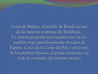 Cerca de Málaga, el pueblo de Ronda es una
    de las mejores sorpresas de Andalucía.
 La curiosa geografía nos muestra uno de los
  pueblos más caprichosamente situados de
España. Cerca de la Costa del Sol, y en la ruta
de los pueblos blancos, el paraje pintoresco es
     todo lo contrario del turismo masivo
 