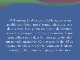 1084 msnm, La Alberca o Valdelaguna es un
 pueblo casi único, por el trazado de sus calles y
 de sus casas. Casi como un pueblo de cuentos,
cerca de cuevas prehistóricas, y en medio de una
 gran belleza natural, es la mayor parte del año
un remedio antiestrés. Con excepción del 15 de
agosto, cuando se celebra la Asunción de María,
  la tranquilidad reina la mayor parte del año.
 