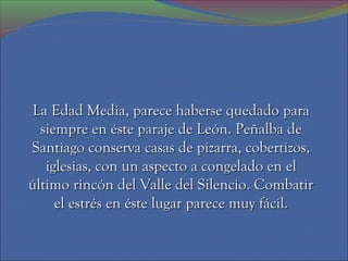 La Edad Media, parece haberse quedado para
  siempre en éste paraje de León. Peñalba de
Santiago conserva casas de pizarra, cobertizos,
   iglesias, con un aspecto a congelado en el
último rincón del Valle del Silencio. Combatir
     el estrés en éste lugar parece muy fácil.
 