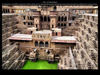 Inde : Le Chand Baori
Au Rajasthan, cet édifice datant du 11ème siècle est l'un des premiers baoris (puits) qui a permis de résoudre le problème de manque d’eau.
 
