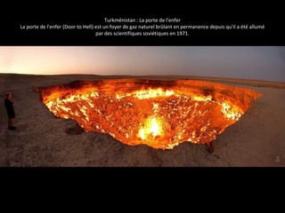 Turkménistan : La porte de l'enfer
La porte de l'enfer (Door to Hell) est un foyer de gaz naturel brûlant en permanence depuis qu'il a été allumé
par des scientifiques soviétiques en 1971.
 