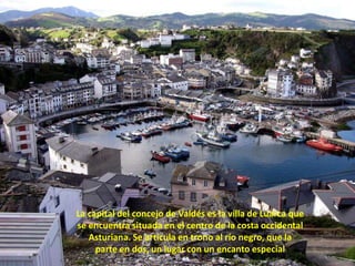 La capital del concejo de Valdés es la villa de Luarca que se encuentra situada en el centro de la costa occidental Asturiana. Se articula en trono al río negro, que la parte en dos, un lugar con un encanto especial 