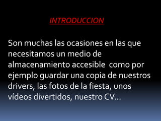 INTRODUCCION

Son muchas las ocasiones en las que
necesitamos un medio de
almacenamiento accesible como por
ejemplo guardar una copia de nuestros
drivers, las fotos de la fiesta, unos
vídeos divertidos, nuestro CV...
 