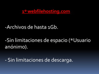 1º webfilehosting.com


-Archivos de hasta 1Gb.

-Sin limitaciones de espacio (*Usuario
anónimo).

- Sin limitaciones de descarga.
 