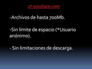 2º oxyshare.com

-Archivos de hasta 700Mb.

-Sin límite de espacio (*Usuario
anónimo).

- Sin limitaciones de descarga.
 