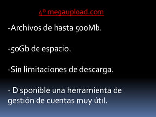 4º megaupload.com

-Archivos de hasta 500Mb.

-50Gb de espacio.

-Sin limitaciones de descarga.

- Disponible una herramienta de
gestión de cuentas muy útil.
 