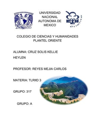 UNIVERSIDAD
NACIONAL
AUTONOMA DE
MEXICO
COLEGIO DE CIENCIAS Y HUMANIDADES
PLANTEL ORIENTE
ALUMNA: CRUZ SOLIS KELLIE
HEYLEN
PROFESOR: REYES MEJIA CARLOS
MATERIA: TLRIID 3
GRUPO: 317
GRUPO: A
 