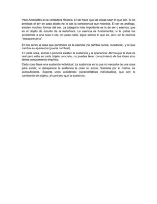Para Aristóteles es la verdadera filosofía. El ser hace que las cosas sean lo que son. Si no
predicas el ser de cada objeto no le das la consistencia que necesita. El ser es análogo,
existen muchas formas del ser. La categoría más importante es la de ser o esencia, que
es el objeto de estudio de la metafísica. La esencia es fundamental, si le quitas los
accidentes a una cosa o ser, no pasa nada, sigue siendo lo que es, pero sin la esencia
“desaparecería”.
En los seres la cosa que pertenece es la esencia (no cambia nunca, sustancia), y lo que
cambia es apariencia (puede cambiar).
En cada cosa, animal o persona existen la sustancia y la apariencia. Afirma que la idea es
real pero está en cada objeto concreto, no puedes tener conocimiento de las ideas sino
tienes conocimiento empírico.
Cada cosa tiene una sustancia individual. La sustancia es lo que no necesita de una cosa
para existir, si desaparece la sustancia la cosa no existe. Subsiste por sí misma, es
autosuficiente. Soporta unos accidentes (características individuales), que son lo
cambiante del objeto, al contrario que la sustancia.
 