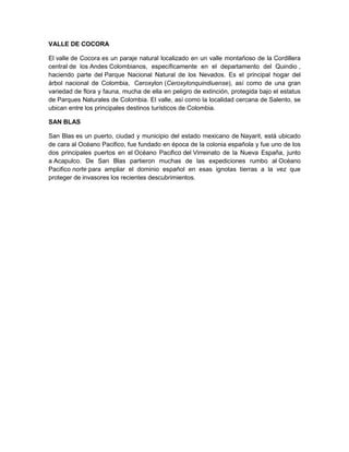 VALLE DE COCORA
El valle de Cocora es un paraje natural localizado en un valle montañoso de la Cordillera
central de los Andes Colombianos, específicamente en el departamento del Quindio ,
haciendo parte del Parque Nacional Natural de los Nevados. Es el principal hogar del
árbol nacional de Colombia, Ceroxylon (Ceroxylonquindiuense), así como de una gran
variedad de flora y fauna, mucha de ella en peligro de extinción, protegida bajo el estatus
de Parques Naturales de Colombia. El valle, así como la localidad cercana de Salento, se
ubican entre los principales destinos turísticos de Colombia.
SAN BLAS
San Blas es un puerto, ciudad y municipio del estado mexicano de Nayarit, está ubicado
de cara al Océano Pacifico, fue fundado en época de la colonia española y fue uno de los
dos principales puertos en el Océano Pacifico del Virreinato de la Nueva España, junto
a Acapulco. De San Blas partieron muchas de las expediciones rumbo al Océano
Pacifico norte para ampliar el dominio español en esas ignotas tierras a la vez que
proteger de invasores los recientes descubrimientos.
 