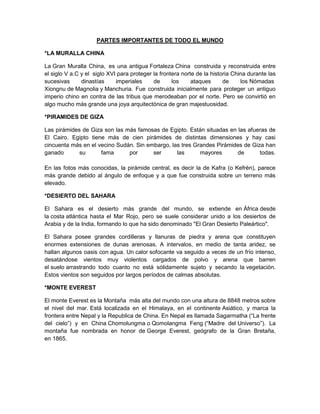 PARTES IMPORTANTES DE TODO EL MUNDO
*LA MURALLA CHINA
La Gran Muralla China, es una antigua Fortaleza China construida y reconstruida entre
el siglo V a.C y el siglo XVI para proteger la frontera norte de la historia China durante las
sucesivas dinastías imperiales de los ataques de los Nómadas
Xiongnu de Magnolia y Manchuria. Fue construida inicialmente para proteger un antiguo
imperio chino en contra de las tribus que merodeaban por el norte. Pero se convirtió en
algo mucho más grande una joya arquitectónica de gran majestuosidad.
*PIRAMIDES DE GIZA
Las pirámides de Giza son las más famosas de Egipto. Están situadas en las afueras de
El Cairo. Egipto tiene más de cien pirámides de distintas dimensiones y hay casi
cincuenta más en el vecino Sudán. Sin embargo, las tres Grandes Pirámides de Giza han
ganado su fama por ser las mayores de todas.
En las fotos más conocidas, la pirámide central, es decir la de Kafra (o Kefrén), parece
más grande debido al ángulo de enfoque y a que fue construida sobre un terreno más
elevado.
*DESIERTO DEL SAHARA
El Sahara es el desierto más grande del mundo, se extiende en África desde
la costa atlántica hasta el Mar Rojo, pero se suele considerar unido a los desiertos de
Arabia y de la India, formando lo que ha sido denominado "El Gran Desierto Paleártico".
El Sahara posee grandes cordilleras y llanuras de piedra y arena que constituyen
enormes extensiones de dunas arenosas. A intervalos, en medio de tanta aridez, se
hallan algunos oasis con agua. Un calor sofocante va seguido a veces de un frío intenso,
desatándose vientos muy violentos cargados de polvo y arena que barren
el suelo arrastrando todo cuanto no está sólidamente sujeto y secando la vegetación.
Estos vientos son seguidos por largos períodos de calmas absolutas.
*MONTE EVEREST
El monte Everest es la Montaña más alta del mundo con una altura de 8848 metros sobre
el nivel del mar. Está localizada en el Himalaya, en el continente Asiático, y marca la
frontera entre Nepal y la Republica de China. En Nepal es llamada Sagarmatha (“La frente
del cielo”) y en China Chomolungma o Qomolangma Feng (“Madre del Universo”). La
montaña fue nombrada en honor de George Everest, geógrafo de la Gran Bretaña,
en 1865.
 