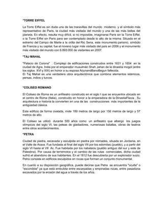 *TORRE EIFFEL
La Torre Eiffel es sin duda una de las maravillas del mundo moderno, y el símbolo más
representativo de Paris, la ciudad más visitada del mundo y una de las más bellas del
planeta. En efecto, resulta muy difícil, si no imposible, imaginarse Paris sin la Torre Eiffel,
o la Torre Eiffel sin Paris para ser contemplado desde lo alto de la misma. Situada en el
extremo del Campo de Marte a la orilla del Rio Sena, este monumento parisino, símbolo
de Francia y su capital, fue el noveno lugar más visitado del país en 2006 y el monumento
más visitado del mundo con 6.893.000 de visitantes en 2007.
*TAJ MAHAL
"Palacio de Corona" . Complejo de edificaciones construidos entre 1631 y 1654 en la
ciudad de Agra, India por el emperador musulmán Shah Jahan de la dinastía mogol (entre
los siglos XVI y XIX) en honor a su esposa ArjunandBanoBegun fallecida.
El Taj Mahal es una verdadera obra arquitectónica que combina elementos islámicos,
persas, indios y turcos.
*COLISEO ROMANO
El Coliseo de Roma es un anfiteatro construido en el siglo I que se encuentra ubicado en
el centro de Roma (Italia), construido en honor a la emperadora de la DinastiaFlavia . Su
arquitectura e historia la convierten en una de las construcciones más importantes de la
antigüedad clásica.
Este edificio de forma ovalada, mide 189 metros de largo por 156 metros de largo y 57
metros de alto.
El Coliseo se utilizó durante 500 años como un anfiteatro que albergo los juegos
olímpicos del siglo VI, las peleas de gladiadores, numerosas batallas, obras de teatros
entre otros acontecimientos.
*PETRA
Ciudad de piedra, excavada y esculpida en piedra por nómades, situada en Jordania, en
el Valle de Arava. Fue fundada al final del siglo VII por los edomitas (pueblo), y a partir del
siglo VI hasta el VII Ac. Fue habitada por los nabateos (pueblo antiguo del sur y este de
Palestina). Por causa de terremotos y el cambio de las rutas comerciales, dicha ciudad
sufrió el abandono de sus habitantes. En el 1812 fue descubierta por un explorador suizo.
Petra consiste en edificios esculpidos en rocas que forman un conjunto monumental.
En cuanto a su disposición geográfica, puede decirse que Petra se encuentra "oculta" o
"escondida" ya que está embutida entre escarpadas y empinadas rocas, entre pasadizos
excavados por la erosión del agua a través de los años.
 