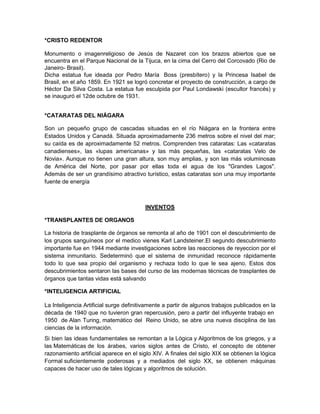 *CRISTO REDENTOR
Monumento o imagenreligioso de Jesús de Nazaret con los brazos abiertos que se
encuentra en el Parque Nacional de la Tijuca, en la cima del Cerro del Corcovado (Rio de
Janeiro- Brasil).
Dicha estatua fue ideada por Pedro María Boss (presbítero) y la Princesa Isabel de
Brasil, en el año 1859. En 1921 se logró concretar el proyecto de construcción, a cargo de
Héctor Da Silva Costa. La estatua fue esculpida por Paul Londawski (escultor francés) y
se inauguró el 12de octubre de 1931.
*CATARATAS DEL NIÁGARA
Son un pequeño grupo de cascadas situadas en el río Niágara en la frontera entre
Estados Unidos y Canadá. Situada aproximadamente 236 metros sobre el nivel del mar;
su caída es de aproximadamente 52 metros. Comprenden tres cataratas: Las «cataratas
canadienses», las «lupas americanas» y las más pequeñas, las «cataratas Velo de
Novia». Aunque no tienen una gran altura, son muy amplias, y son las más voluminosas
de América del Norte, por pasar por ellas toda el agua de los "Grandes Lagos".
Además de ser un grandísimo atractivo turístico, estas cataratas son una muy importante
fuente de energía
INVENTOS
*TRANSPLANTES DE ORGANOS
La historia de trasplante de órganos se remonta al año de 1901 con el descubrimiento de
los grupos sanguíneos por el medico vienes Karl Landsteiner.El segundo descubrimiento
importante fue en 1944 mediante investigaciones sobre las reacciones de reyeccion por el
sistema inmunitario. Sedeterminó que el sistema de inmunidad reconoce rápidamente
todo lo que sea propio del organismo y rechaza todo lo que le sea ajeno. Estos dos
descubrimientos sentaron las bases del curso de las modernas técnicas de trasplantes de
órganos que tantas vidas está salvando
*INTELIGENCIA ARTIFICIAL
La Inteligencia Artificial surge definitivamente a partir de algunos trabajos publicados en la
década de 1940 que no tuvieron gran repercusión, pero a partir del influyente trabajo en
1950 de Alan Turing, matemático del Reino Unido, se abre una nueva disciplina de las
ciencias de la información.
Si bien las ideas fundamentales se remontan a la Lógica y Algoritmos de los griegos, y a
las Matemáticas de los árabes, varios siglos antes de Cristo, el concepto de obtener
razonamiento artificial aparece en el siglo XIV. A finales del siglo XIX se obtienen la lógica
Formal suficientemente poderosas y a mediados del siglo XX, se obtienen máquinas
capaces de hacer uso de tales lógicas y algoritmos de solución.
 