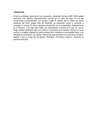 *PENICILINA
El primer antibiótico descubierto fue la penicilina. Alexander Fleming (1881-1955) estaba
cultivando una bacteria (Staphylococcus aureus) en un plato de agar, el cual fue
contaminado accidentalmente por hongos. Luego él advirtió que el medio de cultivo
alrededor del moho estaba libre de bacterias, se sorprendió mucho y comenzó a
investigar el porqué. Él había trabajado previamente en las propiedades antibacterianas
de la lisozima, y por ello pudo hacer una interpretación correcta de lo que vio: que el
hongo estaba secretando algo que inhibía el crecimiento de la bacteria. Aunque no pudo
purificar el material obtenido (el anillo principal de la molécula no era estable frente a los
métodos de purificación que utilizó), informó del descubrimiento en la literatura científica.
Debido a que el hongo era del género Penicillium (Penicillium notatum), denominó al
producto penicilina.
 