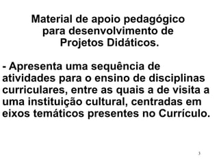Material de apoio pedagógico  para desenvolvimento de  Projetos Didáticos. - Apresenta uma sequência de  atividades para o ensino de disciplinas curriculares, entre as quais a de visita a uma instituição cultural, centradas em eixos temáticos presentes no Currículo.  