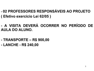 -  02 PROFESSORES RESPONSÁVEIS AO PROJETO  ( Efetivo exercício Lei 62/05 ) - A VISITA DEVERÁ OCORRER NO PERÍODO DE AULA DO ALUNO. - TRANSPORTE – R$ 900,00  - LANCHE - R$ 240,00  