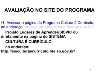 AVALIAÇÃO NO SITE DO PROGRAMA 1. Acessar a página do Programa Cultura é Currículo, no endereço:  http://culturaecurriculo.fde.sp.gov.br/ Projeto Lugares de Aprender/SISVIC ou  diretamente na página do SISTEMA  CULTURA É CURRÍCULO,  no endereço: http://sisculturaecurriculo.fde.sp.gov.br/  
