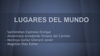 LUGARES DEL MUNDO
- Santisteban Espinoza Enrique
- Altamirano Arredondo Viviana del Carmen
- Montoya Goñaz Gherard Javier
- Mogollón Díaz Esther
 