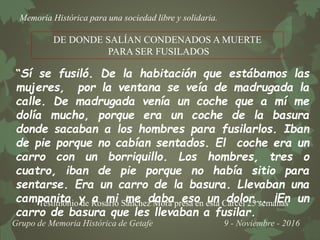 Memoria Histórica para una sociedad libre y solidaria.
Grupo de Memoria Histórica de Getafe 9 - Noviembre - 2016
DE DONDE SALÍAN CONDENADOS A MUERTE
PARA SER FUSILADOS
“Sí se fusiló. De la habitación que estábamos las
mujeres, por la ventana se veía de madrugada la
calle. De madrugada venía un coche que a mí me
dolía mucho, porque era un coche de la basura
donde sacaban a los hombres para fusilarlos. Iban
de pie porque no cabían sentados. El coche era un
carro con un borriquillo. Los hombres, tres o
cuatro, iban de pie porque no había sitio para
sentarse. Era un carro de la basura. Llevaban una
campanita y a mi me daba eso un dolor…. ¡En un
carro de basura que les llevaban a fusilar.
Testimonio de Rosario Sánchez Mora presa en esta Cárcel 25 semanas
 