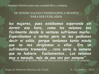 Memoria Histórica para una sociedad libre y solidaria.
Grupo de Memoria Histórica de Getafe 9 - Noviembre - 2016
las mujeres, pues estábamos esperando sin
dormir esa hora, como los veíamos tan
fácilmente desde la ventana sufríamos mucho.
Esperábamos a verlos pero no les podíamos
decir ni adiós, porque teníamos tanto miedo
que no nos dirigíamos a ellos. Era un
sufrimiento tremendo…….rara sería la semana
que no hubiera fusilamientos.. Los veíamos
muy a menudo, más de una vez por semana”
DE DONDE SALÍAN CONDENADOS A MUERTE
PARA SER FUSILADOS
Testimonio de Rosario Sánchez Mora presa en esta Cárcel 25 semanas
 