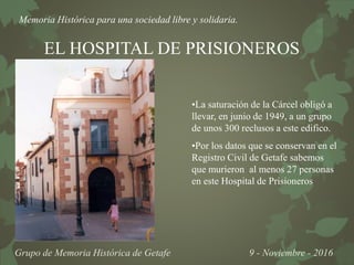Memoria Histórica para una sociedad libre y solidaria.
Grupo de Memoria Histórica de Getafe 9 - Noviembre - 2016
EL HOSPITAL DE PRISIONEROS
•La saturación de la Cárcel obligó a
llevar, en junio de 1949, a un grupo
de unos 300 reclusos a este edifico.
•Por los datos que se conservan en el
Registro Civil de Getafe sabemos
que murieron al menos 27 personas
en este Hospital de Prisioneros
 