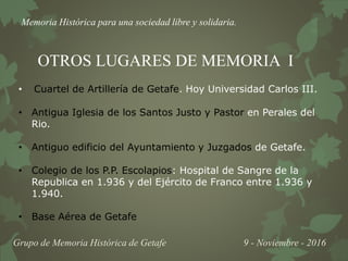 Memoria Histórica para una sociedad libre y solidaria.
Grupo de Memoria Histórica de Getafe 9 - Noviembre - 2016
OTROS LUGARES DE MEMORIA I
• Cuartel de Artillería de Getafe. Hoy Universidad Carlos III.
• Antigua Iglesia de los Santos Justo y Pastor en Perales del
Rio.
• Antiguo edificio del Ayuntamiento y Juzgados de Getafe.
• Colegio de los P.P. Escolapios: Hospital de Sangre de la
Republica en 1.936 y del Ejército de Franco entre 1.936 y
1.940.
• Base Aérea de Getafe
 