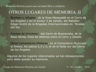 Memoria Histórica para una sociedad libre y solidaria.
Grupo de Memoria Histórica de Getafe 9 - Noviembre - 2016
OTROS LUGARES DE MEMORIA II
• Bunkers y refugios: de la línea Masquelét en el Cerro de
los Ángeles y en el Sector 3 de Getafe, del Batallón
Edgar André de la Brigadas Internacionales en Perales
del Rio.
• Frentes de trinchera: del Cerro de Buenavista, de la
Base Aérea, línea de defensa entre el Cerro y Getafe.
• Otros Cementerios Militares: en el Cementerio Municipal
el Anexo, los patios 2,3 y 5, el de la falda sur del Cerro
de los Ángeles.
Algunos de los lugares relacionados ya han desaparecido,
pero debe quedar su memoria.
 