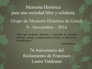 Memoria Histórica
para una sociedad libre y solidaria.
Grupo de Memoria Histórica de Getafe
9 - Noviembre – 2016
76 Aniversario del
fusilamiento de Francisco
Lastra Valdemar
“Hay que recuperar, mantener y transmitir la memoria
histórica , porque se empieza por el olvido y se termina en
la indiferencia ”
José Saramago
 