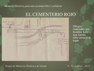 Memoria Histórica para una sociedad libre y solidaria.
Grupo de Memoria Histórica de Getafe 9 - Noviembre - 2016
EL CEMENTERIO ROJO
Dibujos
realizados por
Eusebio Sanz ,
que siendo
niño conoció el
lugar
 