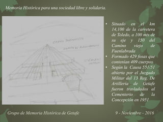 Memoria Histórica para una sociedad libre y solidaria.
Grupo de Memoria Histórica de Getafe 9 - Noviembre - 2016
• Situado en el km
14,100 de la carretera
de Toledo, a 100 mts de
su eje y 150 del
Camino viejo de
Fuenlabrada
• Formado 429 fosas que
contenían 409 cuerpos
• Según la Causa 551/51
abierta por el Juzgado
Militar del 13 Reg. De
Artillería de Getafe
fueron trasladados al
Cementerio de la
Concepción en 1951
 