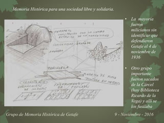 Memoria Histórica para una sociedad libre y solidaria.
Grupo de Memoria Histórica de Getafe 9 - Noviembre - 2016
• La mayoría
fueron
milicianos sin
identificar que
defendieron
Getafe el 4 de
noviembre de
1936
• Otro grupo
importante
fueron sacados
de la Cárcel
(hoy Biblioteca
Ricardo de la
Vega) y allí se
los fusilaba
 