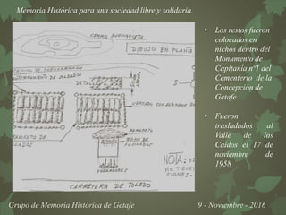 Memoria Histórica para una sociedad libre y solidaria.
Grupo de Memoria Histórica de Getafe 9 - Noviembre - 2016
• Los restos fueron
colocados en
nichos dentro del
Monumento de
Capitanía nº1 del
Cementerio de la
Concepción de
Getafe
• Fueron
trasladados al
Valle de los
Caídos el 17 de
noviembre de
1958
 