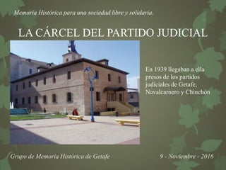 Memoria Histórica para una sociedad libre y solidaria.
Grupo de Memoria Histórica de Getafe 9 - Noviembre - 2016
LA CÁRCEL DEL PARTIDO JUDICIAL
En 1939 llegaban a ella
presos de los partidos
judiciales de Getafe,
Navalcarnero y Chinchón
 