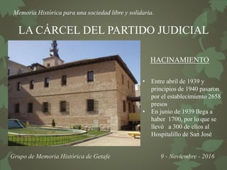 Memoria Histórica para una sociedad libre y solidaria.
Grupo de Memoria Histórica de Getafe 9 - Noviembre - 2016
LA CÁRCEL DEL PARTIDO JUDICIAL
HACINAMIENTO
• Entre abril de 1939 y
principios de 1940 pasaron
por el establecimiento 2658
presos
• En junio de 1939 llega a
haber 1700, por lo que se
llevó a 300 de ellos al
Hospitalillo de San José
 