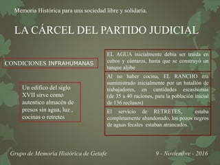 Memoria Histórica para una sociedad libre y solidaria.
Grupo de Memoria Histórica de Getafe 9 - Noviembre - 2016
LA CÁRCEL DEL PARTIDO JUDICIAL
EL AGUA inicialmente debía ser traída en
cubos y cántaros, hasta que se construyó un
tanque aljibe
Al no haber cocina, EL RANCHO era
suministrado inicialmente por un batallón de
trabajadores, en cantidades escasísimas
(de 35 a 40 raciones, para la población inicial
de 136 reclusos)
El servicio de RETRETES, estaba
completamente abandonado, los pozos negros
de aguas fecales estaban atrancados.
Un edifico del siglo
XVII sirve como
autentico almacén de
presos sin agua, luz ,
cocinas o retretes
CONDICIONES INFRAHUMANAS
 