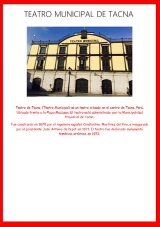 TEATRO MUNICIPAL DE TACNA
Teatro de Tacna, (Teatro Municipal) es un teatro situado en el centro de Tacna, Perú.
Ubicado frente a la Plaza MacLean. El teatro está administrado por la Municipalidad
Provincial de Tacna.
Fue construido en 1870 por el ingeniero español Constantino Martínez del Pino, e inaugurado
por el presidente José Antonio de Pezet en 1871. El teatro fue declarado monumento
histórico-artístico en 1972.
 