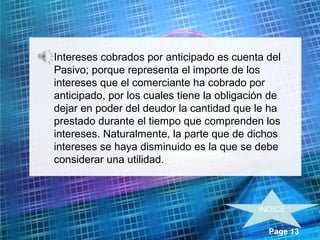 Page 13
• Intereses cobrados por anticipado es cuenta del
Pasivo; porque representa el importe de los
intereses que el comerciante ha cobrado por
anticipado, por los cuales tiene la obligación de
dejar en poder del deudor la cantidad que le ha
prestado durante el tiempo que comprenden los
intereses. Naturalmente, la parte que de dichos
intereses se haya disminuido es la que se debe
considerar una utilidad.
INDICE
 