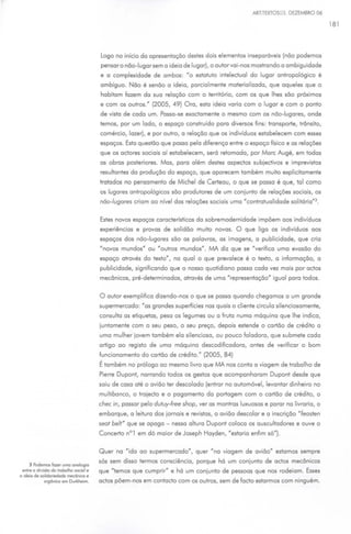 ARTTEXTOS03. DEZEMBRO 06

                                                                                                                               181




                                        Logo no início do apresentação destes dois elementos inseparáveis (não podemos
                                        pensar o não-lugar sem o ideio de lugar), o autor vai-nos mostrando o ombiguidode
                                        e o complexidade de ambos: "o estatuto inteleduol do lugar antropológico é
                                        ambíguo. Não é senão o ideio, parcialmente materializado, que aqueles que o
                                        habitam fazem do suo relação com o território, com os que lhes são próximos
                                        e com os outros." (2005, 49) Oro, esta ideio vario com o lugar e com o ponto
                                        de visto de cada um. Posso-se exodomente o mesmo com os não-lugares, onde
                                        temos, por um lado, o espaço construído para diversos fins: transporte, trânsito,
                                        comércio, lazer), e por outro, o relação que os indivíduos estabelecem com esses
                                        espaços. Esta questão que passo pelo diferença entre o espaço físico e as relações
                                        que os adores sociais aí estabelecem, será retomada, por More Augé, em todas
                                        as obras posteriores. Mas, para além destes aspedos subjedivos e imprevistos
                                        resultantes da produção do espaço, que aparecem também muito explicitamente
                                        tratados no pensamento de Michel de Certeou, o que se posso é que, tal como
                                        os lugares antropológicos são produtores de um conjunto de relações sociais, os
                                        não-lugares criam ao nível das relações sociais uma "contratualidade solitária"3 .


                                        Estes novos espaços caraderísticos do sobremodemidade impõem aos indivíduos
                                        experiências e provas de solidão muito novas. O que liga os indivíduos aos
                                        espaços dos não-lugares são as palavras, as imagens, a publicidade, que cria
                                        "novos mundos" ou "outros mundos" . MA diz que se "verifica uma evasão do
                                        espaço através do texto" , na qual o que prevalece é o texto, a informação, a
                                        publicidade, significando que o nosso quotidiano passa cada vez mais por odes
                                        mecânicos, pré-determinados, através de uma "representação" igual para todos.


                                        O autor exemplifico dizendo-nos o que se passa quando chegamos a um grande
                                        supermercado: "as grandes superfícies nas quais o cliente circula silenciosamente,
                                        consulta as etiquetas, pesa os legumes ou a fruta numa máquina que lhe indica,
                                        juntamente com o seu peso, o seu preço, depois estende o cartão de créd ito a
                                        uma mulher jovem também ela silenciosa, ou pouco faladora, que submete cada
                                        artigo ao reg isto de uma máquina descodificadora, antes de verificar o bom
                                        funcionamento do cartão de crédito." (2005, 84)
                                        Étambém    no prólogo ao mesmo livro que MA nos conto a viagem de trabalho de
                                        Pierre Dupont, narrando todos os gestos que acompanharam Dupont desde que
                                        saiu de coso até o avião ter descolado (entrar no automóvel, levantar dinheiro no
                                        multibanco, o trajedo e o pagamento do portagem com o cartão de crédito, o
                                        chec in, passar pelo dutuy-free shop, ver as montras luxuosas e parar na livraria, o
                                        embarque, a leitura dos jamais e revistos, o avião descolar e a inscrição "feosten
                                        seot belt" que se apago- nessa altura Dupont coloca os auscultadores e ouve o
                                        Concerto n° 1 em dó maior de Joseph Hoyden, "estaria enfim só").


                                        Quer no "ida o o supermercado", quer " no viagem de a vião" estamos sempre
                                        sós sem disso termos consciência, porque há um conjunto de odes mecânicos
     3 Podemos fazer uma anolog•a
 entre a div1sõa da trobalha social e   que "temos que cumprir" e há um conjunto de pessoas que nos rodeiam. Esses
a 1
  deia   de solidanedade mecânica e
             orgân.ca em Durkheim.      odes põ em-nos em contado com os outros, sem de fado estarmos com ninguém.
 