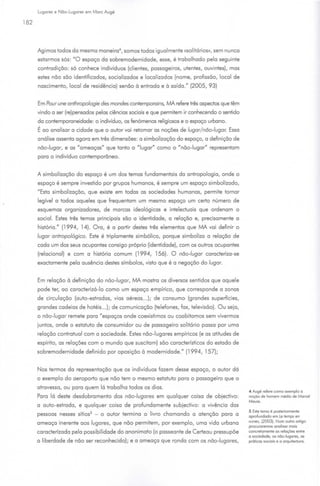 Lugares e Não-Lugares em More Augé

182



      Ag imos todos do mesma maneira•, somos todos igualmente <<Solitários)), sem nu nca
      estarmos sós: "O espaço do sobremodemidode, esse, é trabalhado pelo seguinte
      contradição: só conhece indivíduos (clientes, passageiros, utentes, ouvintes), mas
      estes não são identificados, socializados e localizados (nome, profissão, local de
      nascimento, local de residência) senão à entrado e à saído." (2005, 93)


      Em Pour une anthropologie des mondes contemporoins, /l/IA refere três aspectos que têm
      vindo o ser (re)pensodos pelos ciências sociais e que permitem ir conhecendo o sentido
      do contemporoneidode: o indivíduo, os fenómenos religiosos e o espaço urbano.
      É ao analisar o   cidade que o autor vai retomar os noções de lugar/ não-lugar. Essa
      análise assento agora em três dimensões: o simbolizoção do espaço, o definição de
      não-lugar, e os "ameaças" que tonto o "lugar" como o "não-lugar" representam
      poro o indivíduo contemporâneo.


      A simbolizoção do espaço é um dos temos fundamentais do antropologia, onde o
      espaço é sempre investido por grupos humanos, é sempre um espaço simbolizado,
      " Esta simboliz.oção, que existe em todos os sociedades humanos, permite tomar
      legível a todos aqueles que frequentam um mesmo espaço um certo número de
      esquemas organizadores, de marcos ideológicos e intelectuais que ordenam o
      social. Estes três temos principais são o identidade, o relação e, precisamente o
      história." (1994 , 14). Oro, é o partir destes três elementos que /l/IA vai definir o
      lugar antropológico. Este é triplamente simbólico, porque simbolizo o relação de
      cada um dos seus ocupantes consigo próprio (identidade), com os outros ocupantes
      (relacionei) e com o história comum (1994, 156). O não-lugar coroderizo-se
      exodomente pelo ausência destes símbolos, visto que é o negação do lugar.


      Em re lação à definição do não-lugar, fAA. mostro os diversos sentidos que aquele
      pode ter, ao coroderizó-lo como um espaço empírico, que corresponde o zonas
      de circulação (auto-estrados, vias aéreos ... ); de consumo (grandes superfícies,
      grandes cadeias de hotéis... ); de com unicação (telefones, fax, televisão) . Ou seja,
      o não -lugar remete poro " espaços onde coexisti mos ou coabitamos sem vivermos
      juntos, onde o estatuto de consumidor ou de passageiro solitário posso por uma
      relação contratua l com a sociedade. Estes não-lugares empíricos (e os atitudes de
      espírito, os relações com o mundo que suscitam) são coroderísticos do estado de
      sobremodernidode definido por oposição à modernidade." (1994 , 157);


      Nos termos do representação que os indivíduos fazem desse espaço, o autor dó
      o exemplo do aeroporto que não tem o mesmo estatuto poro o passageiro que o
      atravesso, ou poro quem lá trabalho todos os dias.
                                                                                               4 Augé refere como exemplo o
      Poro lá deste desdobramento dos não-lugares em qualquer coisa de objedivo :              noção de llomem médio de Mareei
                                                                                               Mouss.
      o auto-estrada, e qualquer coisa de profundamente subjedivo: o vivência dos
                                                                                               5 Este temo é posteriormenle
      pessoas nesses sítios5   -   o autor termino o livro chamando o atenção poro o           aprofundado em Le temps en
                                                                                               ruines, (2003). Num outro orttgo
      ameaço inerente aos lugares, que não permitem, por exemplo, uma vi da urbano
                                                                                               procuraremos onoltsor mots
      coroderiz.ado pelo possibilidade do anonimato (o posseonte de Certeau pressupõe          concretamente os relações entre
                                                                                               o sociedade, os não-lugares, os
      o liberdade de não ser reconhecido) ; e o ameaço que ronda com os não-lugares,           pr61icos soctots e o orqurleduro.
 