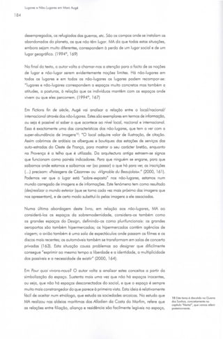 Lugares e Não-Lugares em More Augé

184




      desempregados, os refugiados das guerras, etc. São os campos onde se instalam os
      abandonados do planeta, os que não têm lugar. MA diz que todas estas situações,
      embora sejam muito diferentes, correspondem à perda de um lugar social e de um
      lugar geográfico. (1994°, 169)


      No final do texto, o autor volta a chamar-nos a atenção para o facto de os noções
      de lugar e não-lugar serem evidentemente noções limites. Há não-lugares em
      todos os lugares e em todos os não-lugares os lugares podem recompor-se:
      "lugares e não-lugares correspondem a espaços muito concretos mas também a
      atitudes, a posturas, à relação que os indivíduos mantêm com os espaços onde
      vivem ou que eles percorrem. (1994°, 167)


      Em Fidions fin de siede, Augé vai analisar o relação entre o local/nacional/
      internacional através dos não-lugares. Estes são exemplares em termos de informação,
      ou seja é possível aí saber o que acontece ao nível local, nacional e internacional.
      Essa é exactamente uma das características dos não-lugares, que tem o ver com o
      super-abundância de imagens 10 : "O local adquire valor de ilustração, de citação.
      Assim cobrimos de ardósia os albergues e boutiques dos estações de serviços das
      auto-estradas do Oeste de França, paro mostrar o seu corácter bretão, enquanto
      no Provenço é o telha que é utilizado. Da orquitectura antigo extraem-se signos
      que funcionam como painéis indicadores. Poro que ninguém se engane, poro que
      saibamos onde estamos e saibamos ver (ao passar) o que há poro ver, os inscrições
      (... ) precisam: «Paisagens de Cézonne)) ou Nignoble du BeaujolaiS>>." (2000, 161 ).
      Podemos ver que o lugar está "sobre-exposto" nos não-lugore. , estamos num
                                                                 s
      mundo carregado de imagens e de informações. Este fenómeno tem como resultado
      (des)realizar o mundo exterior (que se tomo cada vez mais próximo das imagens que
      nos apresentam), e de certo modo substituí-lo pelos imagens a ele associadas.


      Numa última abordagem deste livro, em relação aos não-lugares, MA ao
      considerá-los os espaços da sobremodemidode, considero-os também como
      os grandes espaços do Design, definindo-os como plurifuncionois: os grandes
      aeroportos são também hipermercados; os hipermercados contêm agências de
      viagem; o avião também é uma solo de espectáculos onde possam os filmes e os
      discos mais recentes; os automóveis também se transformam em solos de concerto
      privados (163). Esta situação causo problemas ao designer que dificilmente
      consegue "exprimir ao mesmo tempo o liberdade e o identidade, o multiplicidade
      dos possíveis e o necessidade de existir" (2000, 164).


      Em Pour quoi vivons-nous? O autor volto a analisar estes conceitos a partir do
      simbolizoção do espaço. Sustenta mais uma vez que não há espaços inocentes,
      ou seja, que não há espaços desconectados do social, e que o espaço é sempre
      muito mais constrangedor do que parece à primeira vista. Esta ideio é relativamente
      fácil de aceitar num etnólogo, que estudo as sociedades arcaicas. No estudo que
                                                                                             1O Este temo é d1scuttdo no Guerra
      MA realizou nos aldeias marítimas dos Alladien da Costa do Marfim, refere que          dos Sonhos, concretamente no
                                                                                             capítulo "Alertai•, que vamos referir
      os relações entre filiação, aliança e residência são facilmente legíveis no espaço,    posteriormente.
 