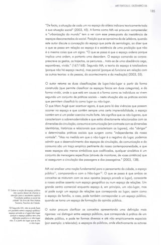 ART TEXTOS03. DEZEMBRO 06

                                                                                                                                185




                                         "De facto, a situação de cada um no espaço da aldeia indicava teoricamente toda
                                         a sua situação social" (2003, 45). A forma como fvtA. vai procurar compreender
                                         a "urbanização do mundo" tem a ver com esse pressuposto da inexistência de
                                         espaços desconectados do social. Posição que se aproxima da de Lefebvre, quando
                                         este autor discute a concepção do espaço que parte da semiologia, ao dizer que
                                         o que se passa em relação ao espaço é a existência de uma proibição que não
                                         é a mesma coisa que um signo: "O que se passa é que o espaço ordena porque
                                         implica uma ordem, e portanto uma desordem. O espaço comanda os corpos:
                                         prescreve os gestos, os trajedos, os percursos ... trata -se de uma obediência cega,
                                         espontânea, vivida." (167/168). Segundo IVIA, a teoria do espaço é totalizadora
                                         (porque não há espaço neutro), mas parcial (porque só funciona em relação com
                                         as outras teorias: a da pessoo, do acontecimento e da mediação) (2003, 55).


                                         O autor retoma as duas classificações de lugar/não-lugar o partir do formo
                                         construída (que permite classificar os espaços físicos em duas categorias), e da
                                         forma vivida, onde o que está em causa é a forma como os indivíduos os vivem
                                         segundo um conjunto de práticas sociais - nesta situação são as práticas sociais
                                         que permitem classificá-lo como lugar ou não-lugar.
                                         O que More Augé quer acentuar agora, é que para lá das vivências que possam
                                         ocorrer no espaço e que contêm sempre uma certa imprevisibilidade, o espaço
                                         contém em si um poder coercivo muito forte. Isto significa que os não-lugares, que
                                         caracterizam a sobremodernidade e que estão diredamente relacionados com as
                                         dimensões da circulação, consumo e comunicação (em contraste com as dimensões
                                         identitárias, históricas e relacionais que caracterizam os lugares), vão "obrigar"
                                         a determinadas práticas sociais que surgem como "independentes da nossa
                                         vontade": "Mas na medida em que o não-lugar é o negativo do lugar, podemos
                                         admitir que o desenvolvimento dos espaços de circulação, da comunicação e do
                                         consumo são um traço empírico pertinente da nossa contemporaneidade, e que
                                         esses espaços são menos simbólicos que codificados, qualquer sinalético é um
                                         conjunto de mensagens específicas (através de monitores, de vozes sintéticas) que
                                         aí asseguram a circulação dos passagens e dos passageiros." (2003, 138).


                                         fvtA. vai analisar uma noção fundamental para o pensamento do cidade, o espaço
                                         público 11 , comparando-o com o Não-lugar12 • O que se passa é que ambos os
                                         conceitos se misturam com os seus opostos (espaço privado e lugar), consoante
                                         o nossa análise assento num espaço geográfico ou num espaço de relações. Um
                                         grande centro comercial enquanto espaço é, em princípio, um não-lugar, mas
11 Sobre o noção de espaço público
      não queno deixar de chamar o
                                         aí pode surgir um espaço de relações que correspondo ao lugar; assim como
   olençõo poro o excelente capitulo     o espaço da família, a casa, pode também corresponder a um espaço público,
      ·Condição público e social do
     cidade• do livro de Vftor Motoos    quando se torna um espaço de formação da opinião pública.
        Ferreiro, Fosdnoo do Ctdode.

 12 Segundo MA, não se pode fazer
um paralelo enlre o espoço-públoco/      O autor procura clarificar os conceitos apresentando uma definição mais
 espaço provado e o lugor/ nõo-lugor
  porque o espaço público tem uma
                                         rigorosa: vai distinguir entre «espaço público», que corresponde à prática de um
    definição positivo e o nõo-lugor     debate público, e pode ter formas diversas e até não empiricamente espaciais
  nõo. É o portar do lugar que se crio
                         o nõo-lugor.    (por exemplo: a televisão); e «espaços do público», onde efectivomente os adores
 