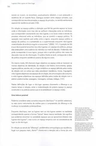 Lugares e Não-Lugares em More Augé

186



      sociais se cruzam, se encontram, eventualmente debatem, e que pressupõe a
      existência de um suporte físico. Disti ngue também entre «espaço privado>>, que
      corresponde aos assuntos privados, e «espaço do privado», no sentido estritamente
      espacial da residência privada (140).


      Em relação ao espaço-público a distinção que MA faz permite separar os locais
      onde a informação corre mas não se verificam interacções entre os indivíduos,
      que correspondem exadamente aos não-lugares; e os locais onde é através do
      processo relacionei entre os i ndivíduos, que se constrói o espaço público, "A
      oposição mais explícita será então entre a ógora, enquanto espaço público e
      espaço do público, e a autoestrada ou o supermercado enquanto não-lugares
      materializados de errôncia si ngular e consumiste." (2003, 141 ). A posição de MA
      é que não é possível encontrar nos «não-lugares» um «espaço do público», porque
      eles pressupõem uma ausência do i ndivíduo ao nível da decisão. A televisão não
      pode corresponder à nova ógora , porque nela a opinião pública não nasce da
      discussão mas sim da informação. O público frente ao ecrã, corresponde à ideia
      de público enquanto assistência passiva de alguma coisa.


      Do mesmo modo, MA chamará «lugar objedivo» ao espaço onde se inscrevem as
      marcas objedivas da identidade, da relação e da história (monumentos, igrejas,
      lugares públicos, escolas, etc.); e «lugar simbólico» ao espaço definido pelos modos
      de relação com os outros que neles prevalecem (residência, trocas, linguagem);
      «não-lugares objedivos» aos espaços de circulação, de comunicação e de consumo,
      e «não-lugares subjedivos» aos espaços definidos pelos modos de relação com o
      exterior predominantes: passagens, mensagens, cartazes, códigos. (141 )


      Nestas definições de lugar e não -lugar aparece claramente a diferença e ao
      mesmo tempo a relação, entre a materialização do próprio espaço (o espaço
      construído) e as práticas sociais que aí se estabelecem (o espaço vivido).


      Uma leitura possível


      Podemos considerar estes conceitos enquanto ide al-tipos 13 no sentido weberiano,
      ou seja como instrumentos de análise para a compreensão da diferença e da
      mudança na sociedade contemporânea.
                                                                                             13 O conceoto de ideal tipo
                                                                                             não corresponde aos coroderes
                                                                                             apresentados por todos os ondivíduos
      Enquanto ideal-tipos, nem os lugares nem os não-lugares existem na real idade
                                                                                             onduidos no extensão do conceoto,
      correspondendo apenas a formas "típicas" dessa mesma rea lidade. Isto significa        nem pelos coroderes médios dos
                                                                                             ondovíduos consoderodos, mos som
      que podemos encontrar na sociedade espaços que se aproximam/ afastam dos               troto-se de procurar o típico, o
                                                                                             essencool que coroderizo esse grupo
      lugares-não-lugares 1 ~, mas nunca um espaço empírico com as características de        de indovíduos (Aron, 496).
      lugar ou de não -lugar.                                                                14 Nesta perspectiva, a criloco de
                                                                                             Connen Bolloni (in. Ferreiro) que
                                                                                             defende que é dolicil aceitar que os
      Em relação ao estudo da "diferença", problemática antropológica por excelência,        não-lugares não retenham nenhuma
                                                                                             porte importante do experiêncoo
      Augé num pequeno texto, Alerta/ 15 chama -nos a atenção sob a forma de uma             socool deixoró de lazer sentodo.
 