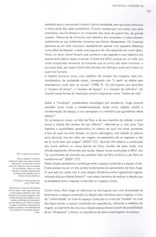 ARTTEXTOS03. DEZEMBRO 06

                                                                                                                                    187




                                          parábola para o que se está a passar hoje na sociedade, sem que disso tenhamos
                                          a maior parte das vezes consciência. O autor começa por nos contar uma série
                                          americana, Les Envahisseurs (os Invasores) dos anos da guerra fria, de grande
                                          sucesso. Tratava-se de invasores cujo objedivo era conquistar o nosso planeta,
                                          substituindo-se aos habitantes humanos que faziam desaparecer. Os invasores
                                          pareciam-se em tudo connosco, apresentando apenas uma pequena diferença
                                          muito difícil de detedar: o dedo mais pequeno da mão esquerda era muito rígido.
                                          Havia um herói, David Vincent, que conhecia o seu segredo e cujo objedivo era
                                          exadamente destruir esses invasores. A tarefa era difícil, porque por um lado, era
                                          muito complicado convencer os humanos que os outros não eram humanos, e
                                          por outro lado, por vezes o herói tinha dúvidas, em distinguir quem era invasor ou
                                          quem era humano.
                                          A história funciona como uma metáfora da invasão das imagens, essa sim,
                                          caraderística da sociedade oduol, começando nós "a sentir os efeitos sem
                                          entendermos muito bem as causas" (1998, ?). Os não-lugares que permitem
                                          o "excesso de tempo", o "excesso de espaço" e o "excesso de indivíduo" vão
                                          criando novas formas de interacção social e originando novos "modos de vida".


                                                               11
                                          Sobre a "mudança          ,   problemática sociológica por excelência, Augé procura
                                          perceber como muda a cidade/sociedade, tendo como objedo central a
                                          transformação do espaço, a sua percepção e a memória que guardamos desse
                                          espaço 16 •
                                          Em Le temps en ruines, ao falar de Paris, e da sua memória da cidade, o autor
                                          evoca a cidade dos tempos da sua infôncia 17 , referindo-se a uma zona "que
                                          desenha o quadrilátero aproximativo no interior do qual me tomei parisiense
                                          e fora do qual me sinto sempre um pouco estrangeiro; não exilado (a palavra
                                          seria abusiva), mas em visita, em viagem, na expedativa de um regresso a não
                                          sei lá muito bem que origem" (2003°, 121). Quando MA observa a construção
                                          dos novos edifícios ou novos bairros em Paris, mantém de certo modo uma
                                          atitude expedante, afirmando que ajuizar dessas novas construções é difícil: são
          15 In. A guerro dos sonhos.
                                          "os caminhantes de amanhã que poderão dizer se Paris continua a ser Paris ao
          16 Em relação à mem6no,         transformar-se." (2003°, 127).
Holbwochs refere que cada mem6no
   ondividuol é um ponto de vosto do      Nesta citação percebemos o entrelaçar entre o espaço construído e o espaço vivido.
memóno colectivo, e que o sucessão
    de recordações, mesmo os mais         E este parece-me ser um dos pontos fundamentais do pensamento de More Augé.
   pessoais, se explico sempre pelos
     mudanças dos relações com os         O que está em causa não é uma relação dicotómica entre lugares/não-lugares,
           doversos meios colectovos.
                                          criticada aliás por Metias Ferreira 18, mas antes a tentativa de analisar a relação que
      17 Estamos o falar do Poris dos     se estabelece entre o <<espaço construído» e o «espaço vivido».
                  anos 1940-1944.

  18 Recordo o critoco de Vhor Motios
Ferreoro onde o autor argumenta que       Como vimos, More Augé vai relacionar os não-lugares com uma diversidade de
   os não-lugares oferecem uma vosõo
docot6moco do espaço enquanto uma         fenómenos: o espaço construído e a relação dos indivíduos com o espaço; o risco
  anólise sostémoco (exemplofoco com o                                                                                11
    on61ose morfológico de MortonoHi),    da "uniformidade" ao nível do espaço construído e o risco da "solidão ao nível
 permite detector um •sistema urbano
                                          dos laços sociais; o espaço constituído em espedáculo, utilizando a metáfora da
  complexo constotuído certamente de
lugares e espaços, mos estrenamente       viagem; o surgimento de uma nova relação espaço/tempo o partir da possibilidade
   articulados com o ccodode central.·
                                 (166).   de se "ultrapassar" o tempo; a importância do peso constrangedor do espaço.
 