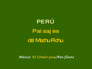 P E R Ú P a i s a j e s del Machu Pichu Música:  El Cóndor pasa /Pan-flauta 