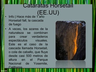 Cataratas Horsetail
(EE.UU)

• Info | Hace más de 1 año
Horsetail fall, la cascada
de fuego
• A veces, los azares de la
na...