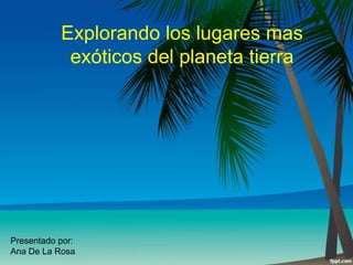 Explorando los lugares mas
exóticos del planeta tierra

Presentado por:
Ana De La Rosa

 