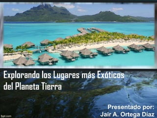 Explorando los Lugares más Exóticos
del Planeta Tierra
Presentado por:
Jair A. Ortega Díaz

 