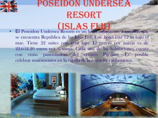 •

Poseidón Undersea
Resort
(Islashotel submarino 5 estrellas que
Fiji)
El Poseidon Undersea Resorts es un
se encuentra República de las Islas Fiyi. Este hotel esta 12 m bajo el
mar. Tiene 22 suites con gran lujo. El precio por pareja es de
22,652.20 euros por semana. Cada una de las habitaciones cuenta
con vistas panorámicas del océano Pacífico. Es posible
celebrar matrimonios en la capilla de la estructura submarina.

 