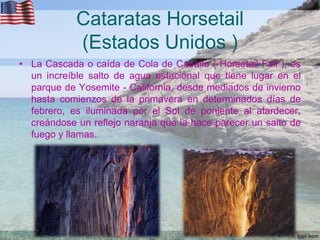 Cataratas Horsetail
(Estados Unidos )
• La Cascada o caída de Cola de Caballo ( Horsetail Fall ), es
un increíble salto de agua estacional que tiene lugar en el
parque de Yosemite - California, desde mediados de invierno
hasta comienzos de la primavera en determinados días de
febrero, es iluminada por el Sol de poniente al atardecer,
creándose un reflejo naranja que la hace parecer un salto de
fuego y llamas.

 