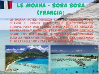 Le Moana – Bora Bora
(Francia)
• Le Moana Hotel comenzó el 4 de abril de 1946,
cuando el primer hotel abrió sus puertas en
Europa, para dar cabida a Pan American Airways
tripulantes y pasajeros del mundo en los destinos
donde los hoteles de 5 estrellas no estaban
todavía presentes. El número de hoteles creció con
el desarrollo de rutas de la aerolínea

 