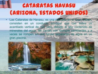 Cataratas Havasu
(Arizona, Estados Unidos)
• Las Cataratas de Havasu, es una cascada en el Gran Cañón,
consisten en un conducto principal que cae sobre un
acantilado vertical de 120 pies, debido al alto contenido de
minerales del agua, las caídas son siempre cambiantes y a
veces se rompen en dos tolvas separadas de agua en un
gran piscina.

 
